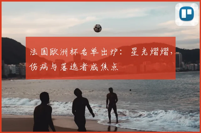 法国欧洲杯名单出炉:星光熠熠,伤病与落选者成焦点