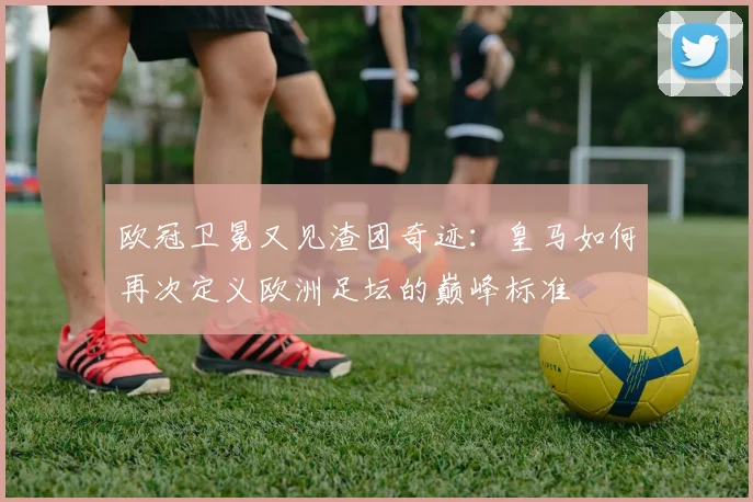 欧冠卫冕又见渣团奇迹：皇马如何再次定义欧洲足坛的巅峰标准