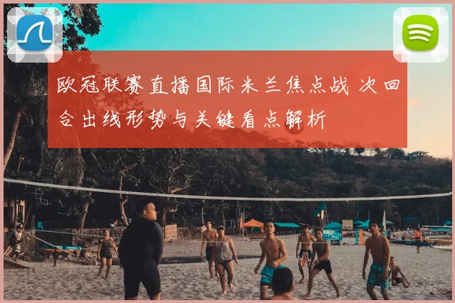欧冠联赛直播国际米兰焦点战 次回合出线形势与关键看点解析
