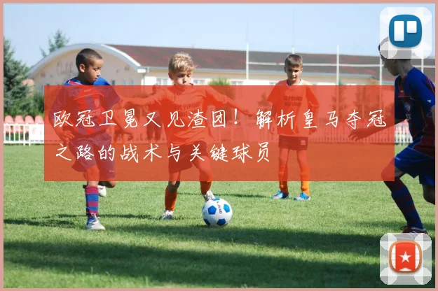 欧冠卫冕又见渣团!解析皇马夺冠之路的战术与关键球员