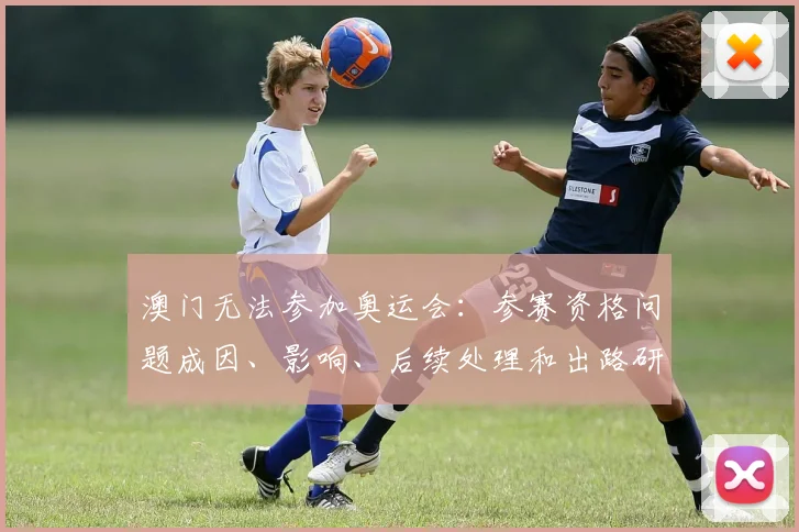 澳门无法参加奥运会:参赛资格问题成因、影响、后续处理和出路研判