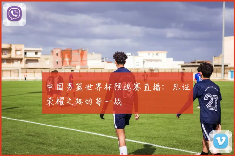 中国男篮世界杯预选赛直播:见证荣耀之路的每一战