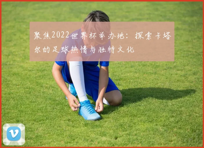 聚焦2022世界杯举办地:探索卡塔尔的足球热情与独特文化