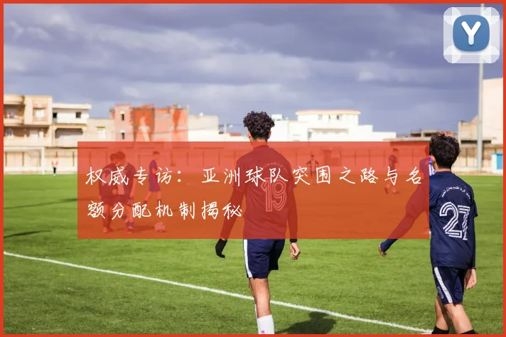 权威专访:亚洲球队突围之路与名额分配机制揭秘