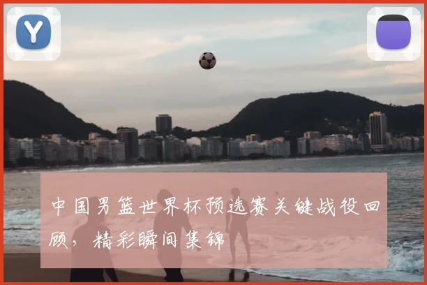 中国男篮世界杯预选赛关键战役回顾,精彩瞬间集锦