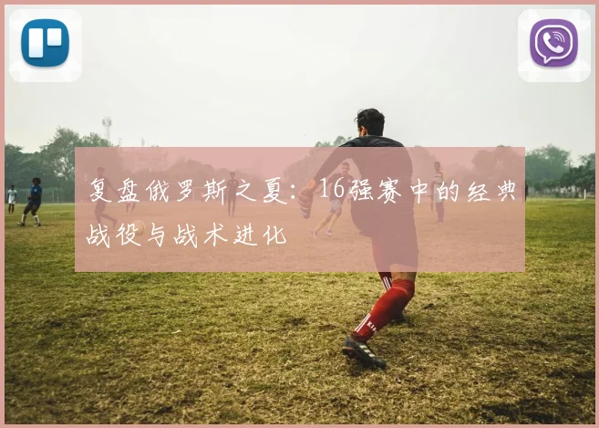 复盘俄罗斯之夏：16强赛中的经典战役与战术进化