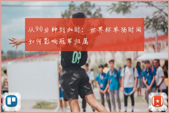 从90分钟到加时:世界杯单场时间如何影响冠军归属