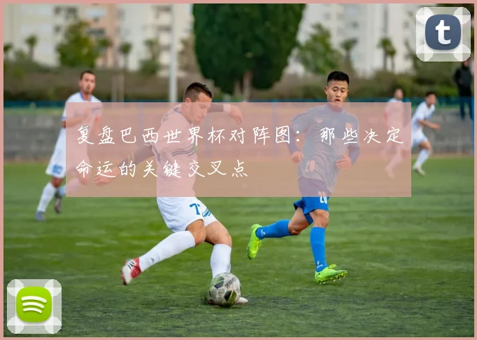 复盘巴西世界杯对阵图:那些决定命运的关键交叉点