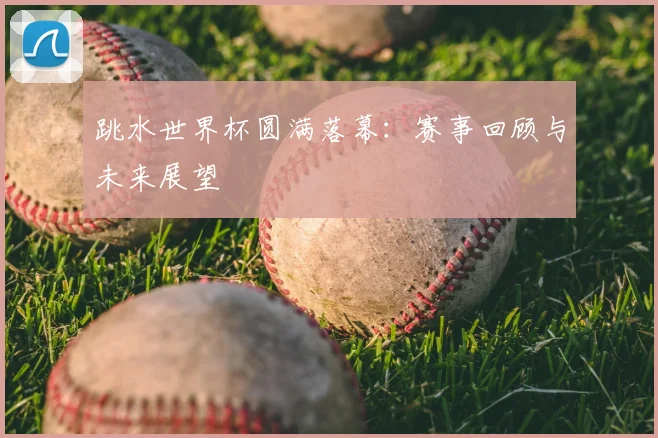 跳水世界杯圆满落幕:赛事回顾与未来展望