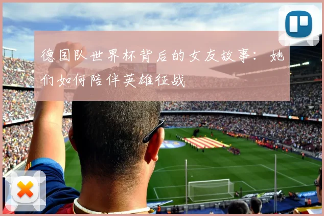 德国队世界杯背后的女友故事:她们如何陪伴英雄征战