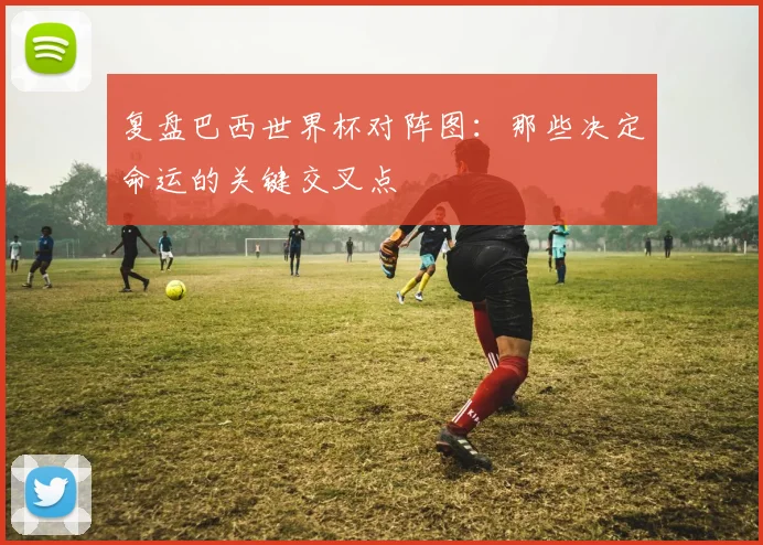 复盘巴西世界杯对阵图:那些决定命运的关键交叉点