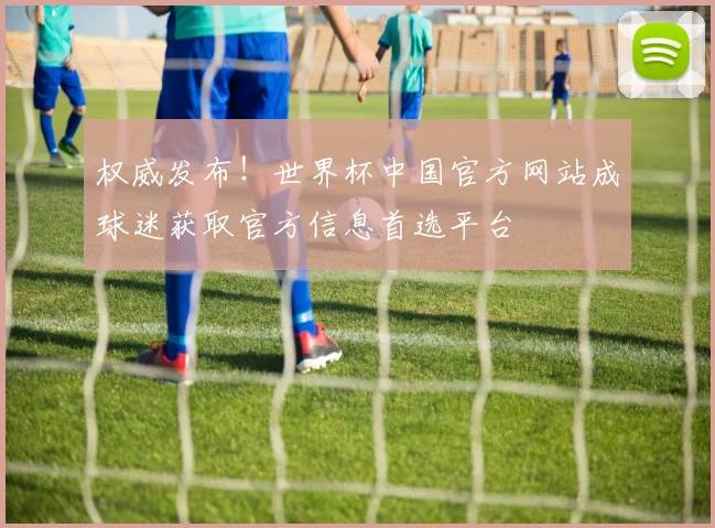 权威发布!世界杯中国官方网站成球迷获取官方信息首选平台