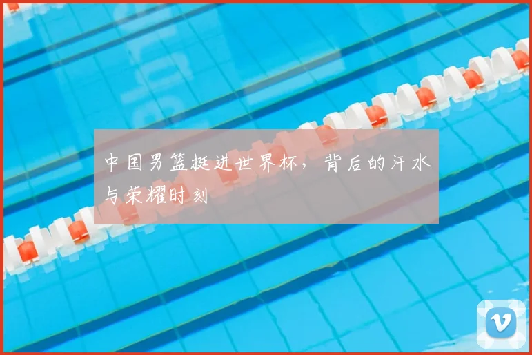 中国男篮挺进世界杯,背后的汗水与荣耀时刻