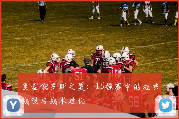 复盘俄罗斯之夏：16强赛中的经典战役与战术进化