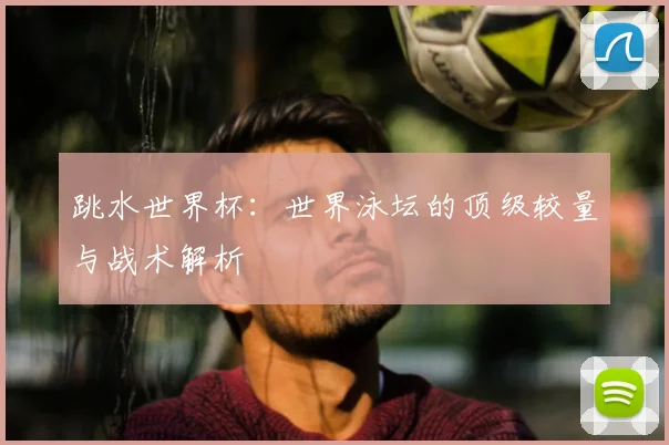 跳水世界杯:世界泳坛的顶级较量与战术解析