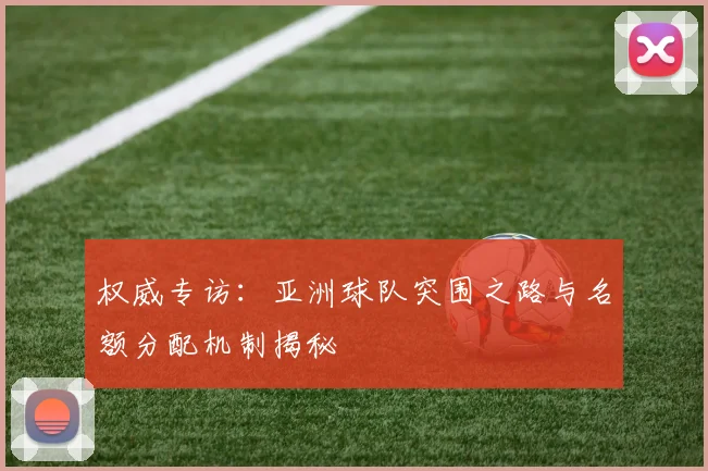 权威专访:亚洲球队突围之路与名额分配机制揭秘