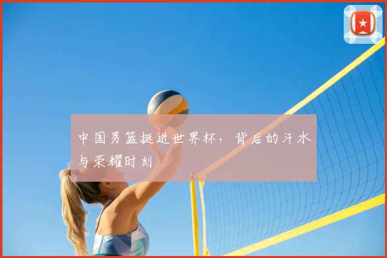 中国男篮挺进世界杯,背后的汗水与荣耀时刻
