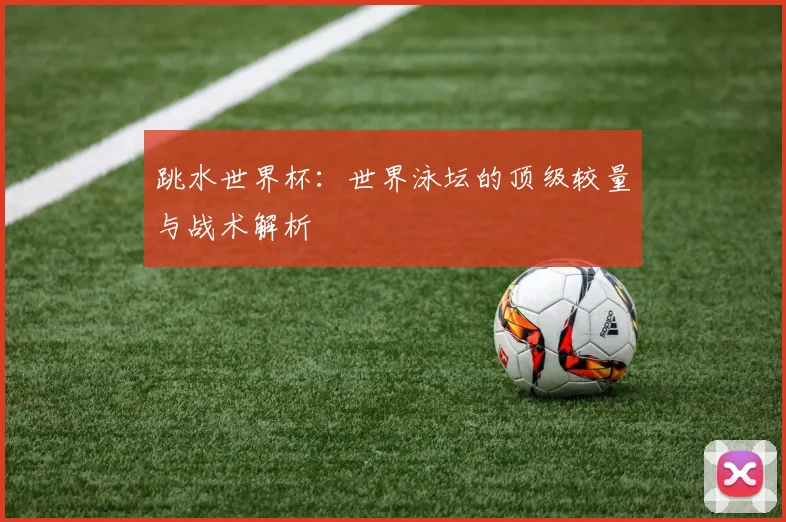跳水世界杯：世界泳坛的顶级较量与战术解析