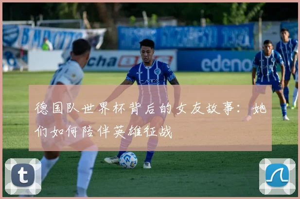 德国队世界杯背后的女友故事:她们如何陪伴英雄征战