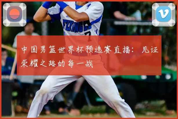 中国男篮世界杯预选赛直播：见证荣耀之路的每一战